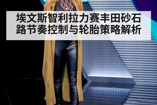 埃文斯智利拉力赛丰田砂石路节奏控制与轮胎策略解析
